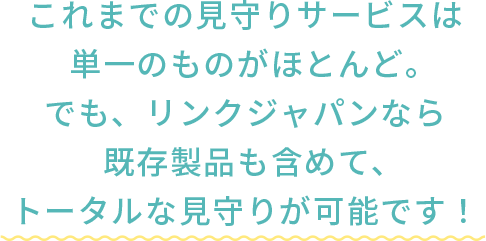 これまでの見守りサービスは 単一のものがほとんど。でも、リンクジャパンなら既存製品も含めて、トータルな見守りが可能です!
