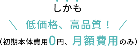 しかも低価格、高品質!(初期本体費用0円、月額費用のみ)